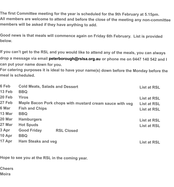 The first Committee meeting for the year is scheduled for the 9th February at 5.15pm.   All members are welcome to attend and before the close of the meeting any non-committee members will be asked if they have anything to add.  Good news is that meals will commence again on Friday 6th February.  List is provided below.    If you can’t get to the RSL and you would like to attend any of the meals, you can always drop a message via email peterborough@rslsa.org.au or phone me on 0447 140 542 and I can put your name down for you. For catering purposes it is ideal to have your name(s) down before the Monday before the meal is scheduled.  6 Feb	Cold Meats, Salads and Dessert							List at RSL 13 Feb	BBQ	 20 Feb	Yiros												List at RSL 27 Feb	Maple Bacon Pork chops with mustard cream sauce with veg	List at RSL 6 Mar	Fish and Chips										List at RSL 13 Mar 	BBQ	 20 Mar	Hamburgers											List at RSL 27 Mar	Hot Spuds											List at RSL  3 Apr	Good Friday 		RSL Closed	 10 Apr	BBQ	 17 Apr	Ham Steaks and veg									List at RSL   Hope to see you at the RSL in the coming year.  Cheers Moira